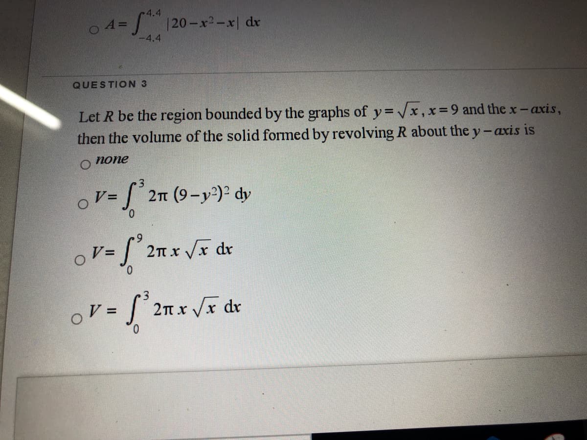 -4.4
120-x-x| dx
A=
-4.4
QUESTION 3
Let R be the region bounded by the graphs of y= x,x=9 and the x-axis,
then the volume of the solid formed by revolving R about the y-axis is
none
%3D
2n (9-y)2 dy
0.
o V=
2Tt x Vx dr
2n x Vx dr
0.
