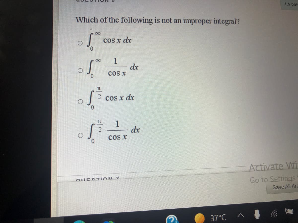 1.5 poir
Which of the following is not an improper integral?
cos x dx
dx
ccs x
0.
cos x dx
0.
1
dx
cos x
0.
Activate Wi
OUESTION 7
Go to Settings
Save All An
37°C
