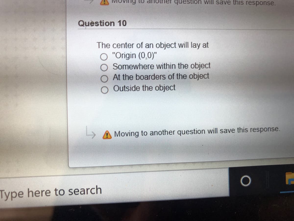 Ving to
question will save this response.
Question 10
The center of an object will lay at
"Origin (0,0)"
Somewhere within the object
At the boarders of the object
O Outside the object
Moving to another question will save this response.
Type here to search
