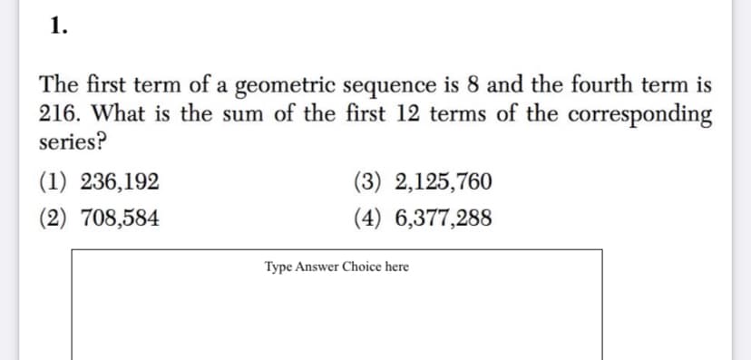 1.
The first term of a geometric sequence is 8 and the fourth term is
216. What is the sum of the first 12 terms of the corresponding
series?
(1) 236,192
(3) 2,125,760
(2) 708,584
(4) 6,377,288
Type Answer Choice here
