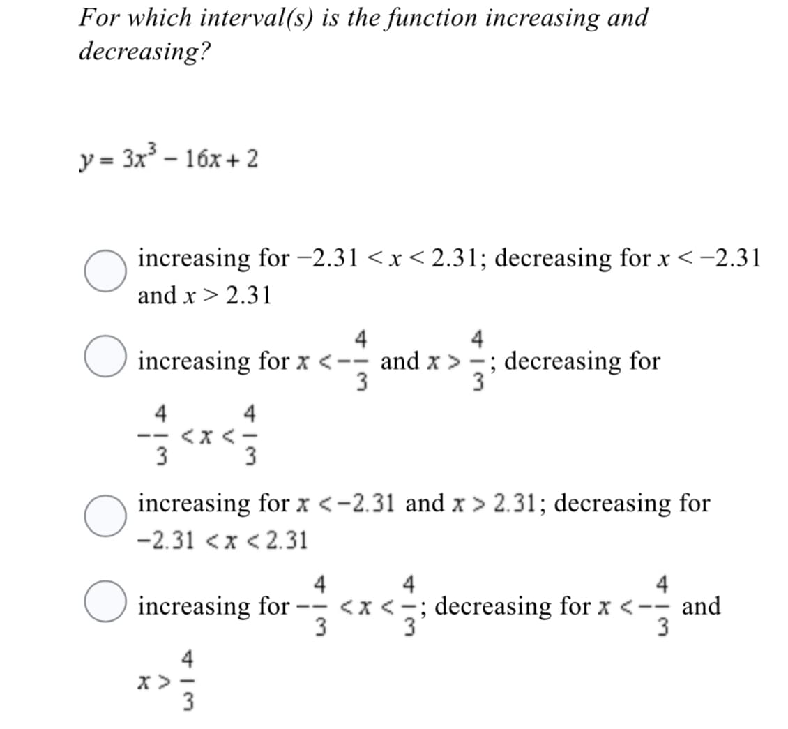 For which interval(s) is the function increasing and
decreasing?
y = 3x - 16x + 2
increasing for -2.31 <x< 2.31; decreasing for x<-2.31
and x > 2.31
4
4
O
increasing for x <-- and x >
3
; decreasing for
3
-
4
4
<x <-
3
--
3
increasing for x <-2.31 and x > 2.31; decreasing for
-2.31 <x < 2.31
4
4
4
O increasing for
3
<x <=; decreasing for x <-- and
3'
--
3
4
x> -
