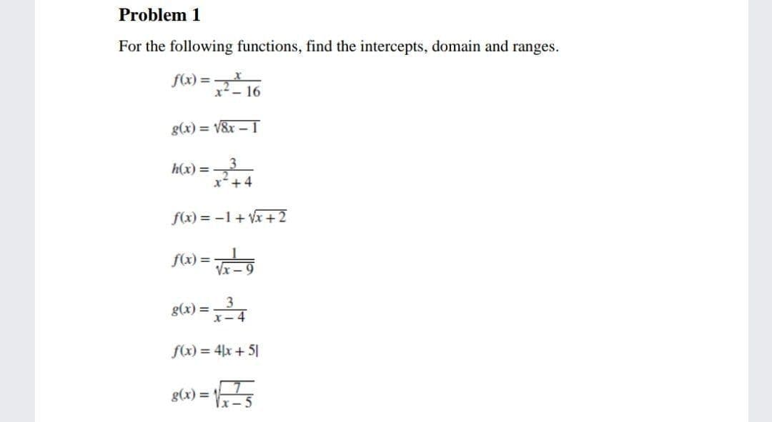 Problem 1
For the following functions, find the intercepts, domain and ranges.
f(x) =
x-
g(x) = V&x – 1
h(x) =
x+4
f(x) = -1+ Vx +2
f(x) =
%3D
Vx -
3
x-4
g(x) =
f(x) = 4x + 51
g(x) =
