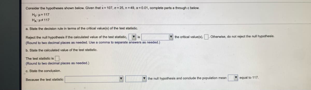 Consider the hypotheses shown below. Given that x= 107, o = 25, n = 49, a = 0.01, complete parts a through c below.
Họ: H=117
HA:H#117
a. State the decision rule in tems of the critical value(s) of the test statistic.
Reject the null hypothesis if the calculated value of the test statistic,
is
the critical value(s),. Otherwise, do not reject the null hypothesis.
(Round to two decimal places as needed. Use a comma to separate answers as needed.)
b. State the calculated value of the test statistic.
The test statistic is
(Round to two decimal places as needed.)
c. State the conclusion.
the null hypothesis and conclude the population mean
V equal to 117.
Because the test statistic
