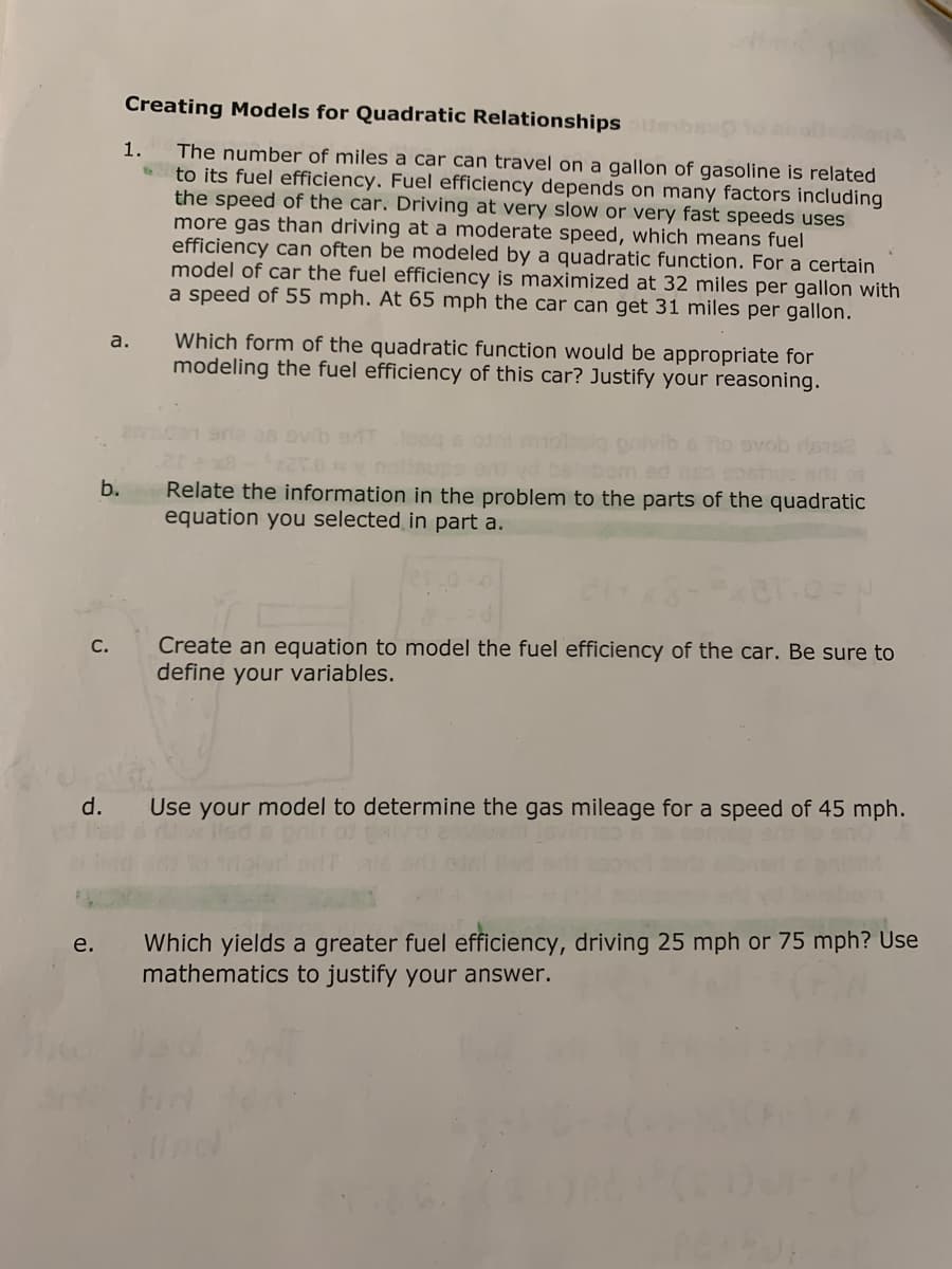 Creating Models for Quadratic Relationships bsO
The number of miles a car can travel on a gallon of gasoline is related
to its fuel efficiency. Fuel efficiency depends on many factors including
the speed of the car. Driving at very slow or very fast speeds uses
more gas than driving at a moderate speed, which means fuel
efficiency can often be modeled by a quadratic function. For a certain
model of car the fuel efficiency is maximized at 32 miles per gallon with
a speed of 55 mph. At 65 mph the car can get 31 miles per gallon.
1.
Which form of the quadratic function would be appropriate for
modeling the fuel efficiency of this car? Justify your reasoning.
a.
es ovb sT
ib no ovob ros
noloups
om ed so snst
b.
Relate the information in the problem to the parts of the quadratic
equation you selected in part a.
Create an equation to model the fuel efficiency of the car. Be sure to
define your variables.
С.
Use your model to determine the gas mileage for a speed of 45 mph.
Which yields a greater fuel efficiency, driving 25 mph or 75 mph? Use
mathematics to justify your answer.
e.
d.
