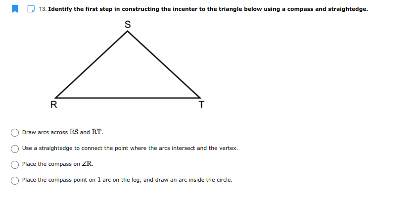 13. Identify the first step in constructing the incenter to the triangle below using a compass and straightedge.
S
R
Draw arcs across RS and RT.
Use a straightedge to connect the point where the arcs intersect and the vertex.
Place the compass on ZR.
Place the compass point on 1l arc on the leg, and draw an arc inside the circle.
