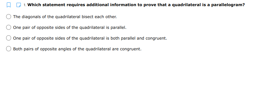 1. Which statement requires additional information to prove that a quadrilateral is a parallelogram?
The diagonals of the quadrilateral bisect each other.
One pair of opposite sides of the quadrilateral is parallel.
One pair of opposite sides of the quadrilateral is both parallel and congruent.
Both pairs of opposite angles of the quadrilateral are congruent.
