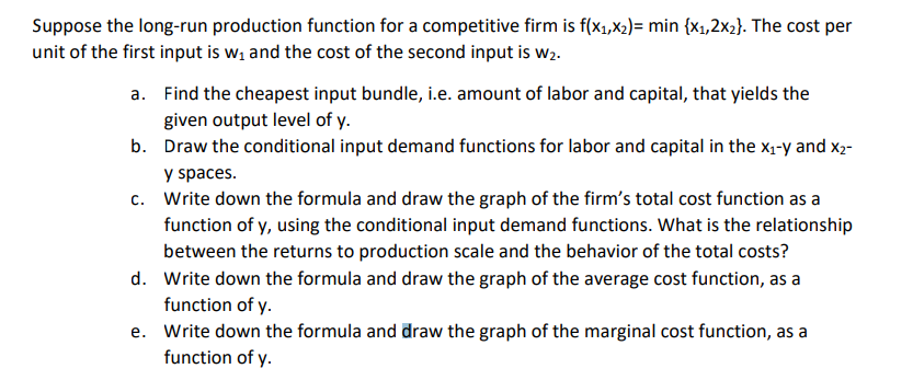 Suppose the long-run production function for a competitive firm is f(x₁,x₂)= min {x₁,2x₂}. The cost per
unit of the first input is w₁ and the cost of the second input is w2.
a. Find the cheapest input bundle, i.e. amount of labor and capital, that yields the
given output level of y.
b. Draw the conditional input demand functions for labor and capital in the x₁-y and X₂-
y spaces.
c.
Write down the formula and draw the graph of the firm's total cost function as a
function of y, using the conditional input demand functions. What is the relationship
between the returns to production scale and the behavior of the total costs?
d. Write down the formula and draw the graph of the average cost function, as a
function of y.
e. Write down the formula and draw the graph of the marginal cost function, as a
function of y.