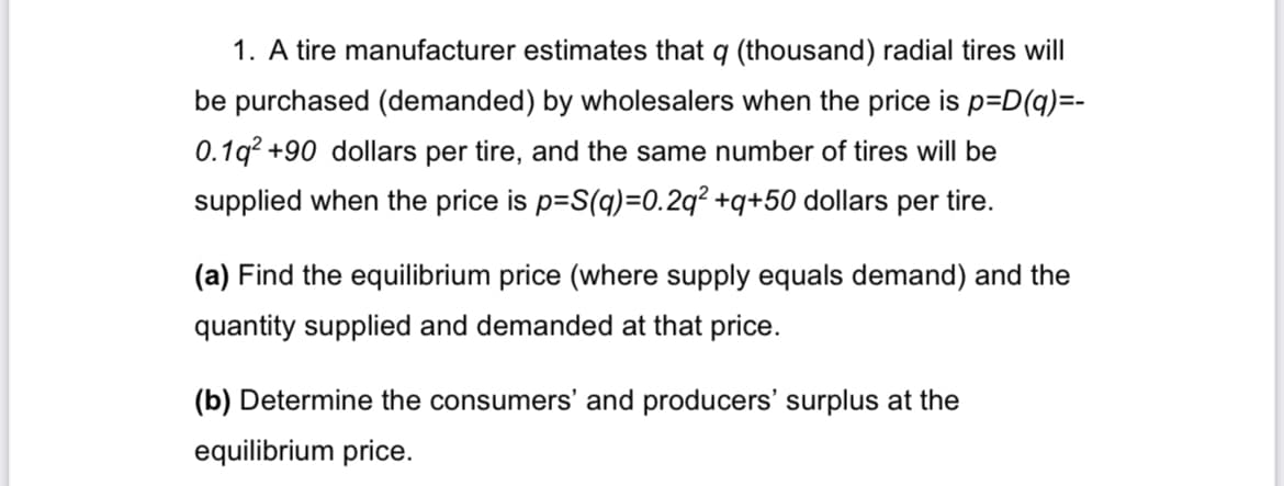 1. A tire manufacturer estimates that q (thousand) radial tires will
be purchased (demanded) by wholesalers when the price is p=D(q)=-
0.19² +90 dollars per tire, and the same number of tires will be
supplied when the price is p=S(q)=0.2q² +q+50 dollars per tire.
(a) Find the equilibrium price (where supply equals demand) and the
quantity supplied and demanded at that price.
(b) Determine the consumers' and producers' surplus at the
equilibrium price.