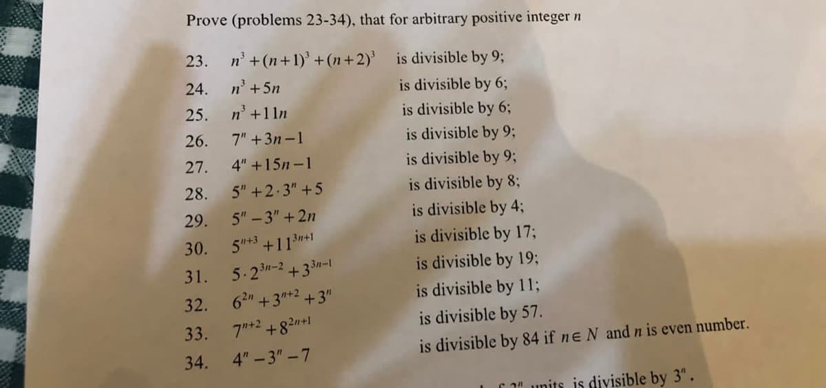 Prove (problems 23-34), that for arbitrary positive integer n
is divisible by 9;
is divisible by 6;
is divisible by 6;
is divisible by 9;
is divisible by 9;
is divisible by 8;
is divisible by 4;
23.
24.
25.
26.
27.
28.
29.
30.
31.
32.
33.
34.
n³ + (n+1)³ +(n+2)³
n³ +5n
n³ +1ln
7" +3n-1
4" +15n-1
5" +2.3" +5
5"-3" +2n
5+3 +11³n+1
5.23n-2+33n-1
62n +3n+2 +3"
7"+2 +8² +1
4"-3"-7
is divisible by 17;
is divisible by 19;
is divisible by 11;
is divisible by 57.
is divisible by 84 if ne N and n is even number.
"units is divisible by 3".