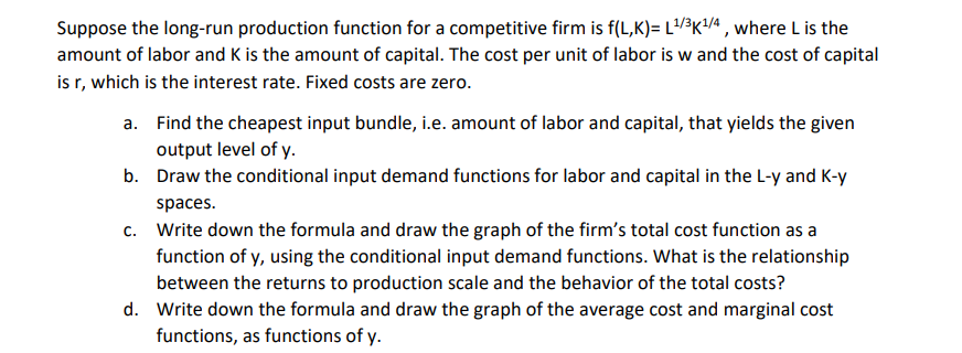 Suppose the long-run production function for a competitive firm is f(L,K)= L¹/³K¹1/4, where L is the
amount of labor and K is the amount of capital. The cost per unit of labor is w and the cost of capital
is r, which is the interest rate. Fixed costs are zero.
a.
Find the cheapest input bundle, i.e. amount of labor and capital, that yields the given
output level of y.
b.
Draw the conditional input demand functions for labor and capital in the L-y and K-y
spaces.
C. Write down the formula and draw the graph of the firm's total cost function as a
function of y, using the conditional input demand functions. What is the relationship
between the returns to production scale and the behavior of the total costs?
d. Write down the formula and draw the graph of the average cost and marginal cost
functions, as functions of y.