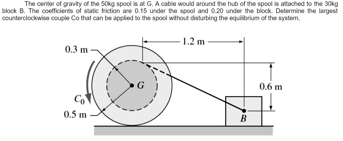 block B. The coefficients of static friction are 0.15 under the spool and 0.20 under the block. Determine the largest
counterclockwise couple Co that can be applied to the spool without disturbing the equilibrium of the system.
The center of gravity of the 50kg spool is at G. A cable would around the hub of the spool is attached to the 30kg
1.2 m
0.3 m
G
0.6 m
Co
0.5 m
В

