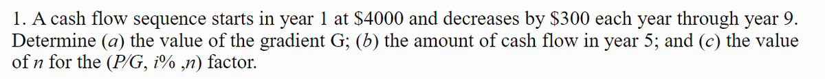 1. A cash flow sequence starts in year 1 at $4000 and decreases by $300 each year through year 9.
Determine (a) the value of the gradient G; (b) the amount of cash flow in year 5; and (c) the value
of n for the (P%G, i% ,n) factor.
