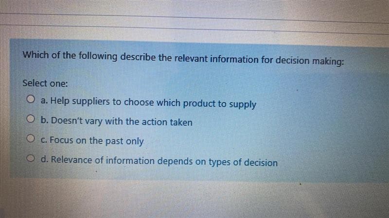 Which of the following describe the relevant information for decision making:
Select one:
O a. Help suppliers to choose which product to supply
O b. Doesn't vary with the action taken
O c. Focus on the past only
O d. Relevance of information depends on types of decision
