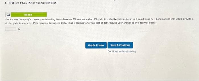 1. Problem 10.01 (After-Tax Cost of Debt)
eBook
The Holmes Company's currently outstanding bonds have an 8% coupon and a 14% yield to maturity. Holmes believes it could issue new bonds at par that would provide a
similar yield to maturity. If its marginal tax rate is 25%, what is Holmes' after-tax cost of debt? Round your answer to two decimal places.
Grade It Now
Save & Continue
Continue without saving