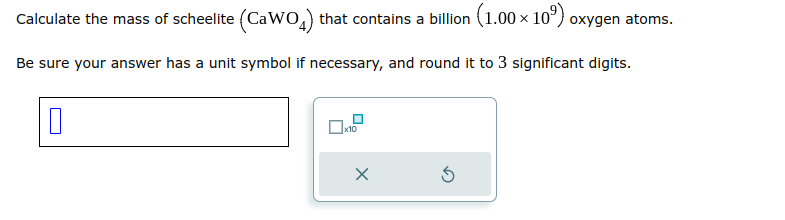 Calculate the mass of scheelite (CaWO4) that contains a billion (1.00 × 10⁹) oxygen atoms.
Be sure your answer has a unit symbol if necessary, and round it to 3 significant digits.
0
☐x10
x
Ś