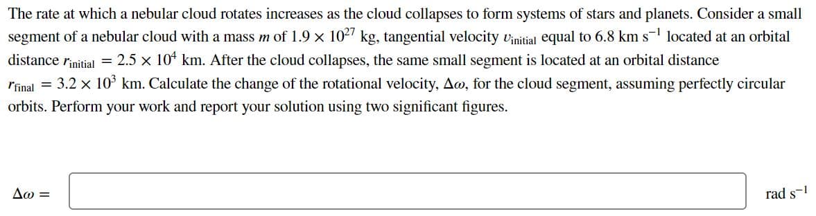 The rate at which a nebular cloud rotates increases as the cloud collapses to form systems of stars and planets. Consider a small
segment of a nebular cloud with a mass m of 1.9 x 102' kg, tangential velocity vinitial equal to 6.8 km s located at an orbital
distance rinitial = 2.5 x 104 km. After the cloud collapses, the same small segment is located at an orbital distance
rfinal = 3.2 x 10³ km. Calculate the change of the rotational velocity, Aw, for the cloud segment, assuming perfectly circular
orbits. Perform your work and report your solution using two significant figures.
Δω
rad s-1
