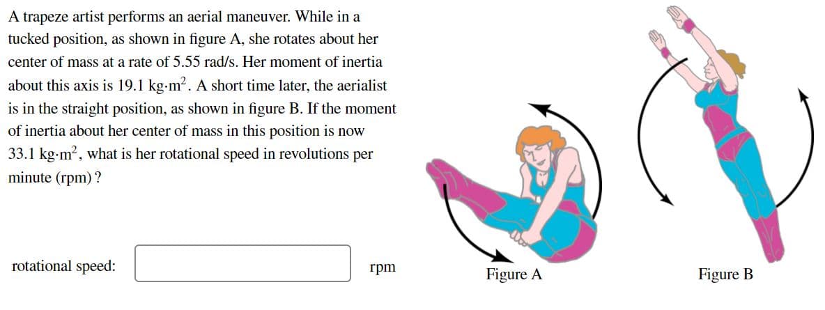 A trapeze artist performs an aerial maneuver. While in a
tucked position, as shown in figure A, she rotates about her
center of mass at a rate of 5.55 rad/s. Her moment of inertia
about this axis is 19.1 kg-m2. A short time later, the aerialist
is in the straight position, as shown in figure B. If the moment
of inertia about her center of mass in this position is now
33.1 kg-m?, what is her rotational speed in revolutions per
minute (rpm) ?
rotational speed:
rpm
Figure A
Figure B
