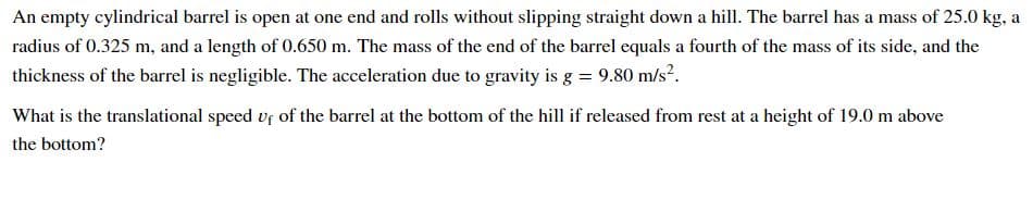 An empty cylindrical barrel is open at one end and rolls without slipping straight down a hill. The barrel has a mass of 25.0 kg, a
radius of 0.325 m, and a length of 0.650 m. The mass of the end of the barrel equals a fourth of the mass of its side, and the
thickness of the barrel is negligible. The acceleration due to gravity is g = 9.80 m/s?.
What is the translational speed vf of the barrel at the bottom of the hill if released from rest at a height of 19.0 m above
the bottom?
