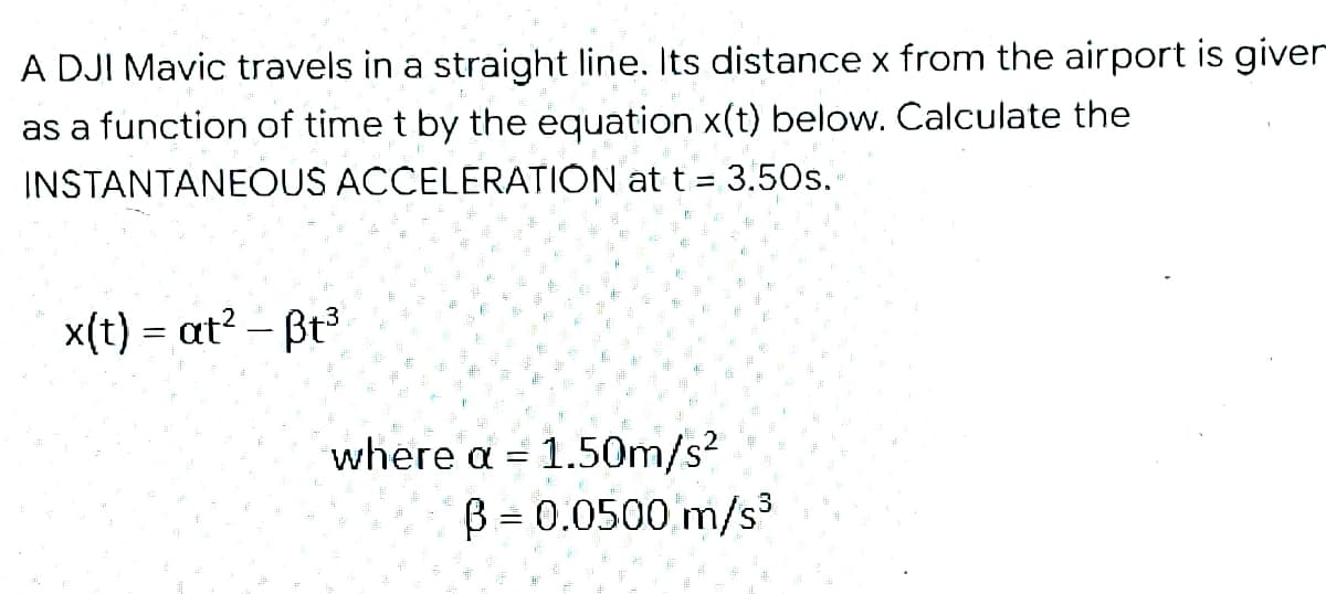 A DJI Mavic travels in a straight line. Its distance x from the airport is giver
as a function of time t by the equation x(t) below. Calculate the
INSTANTANEOUS ACCELERATIÓN at t = 3.50s.
x(t) = at? – Bt3
where a = 1.50m/s?
B = 0.0500 m/s3
