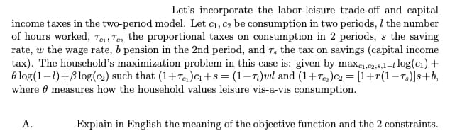 Let's incorporate the labor-leisure trade-off and capital
income taxes in the two-period model. Let c₁, c₂ be consumption in two periods, I the number
of hours worked, Te, Te the proportional taxes on consumption in 2 periods, s the saving
rate, w the wage rate, b pension in the 2nd period, and 7, the tax on savings (capital income
tax). The household's maximization problem in this case is: given by maxe₁,e2,8,1-1 log(c₁) +
log (1-1)+5log (c₂) such that (1+T₂) C₁+8 = (1-7)wl and (1+T₂)C₂ = [1+r(1-Ts)]s+b,
where measures how the household values leisure vis-a-vis consumption.
A.
Explain in English the meaning of the objective function and the 2 constraints.