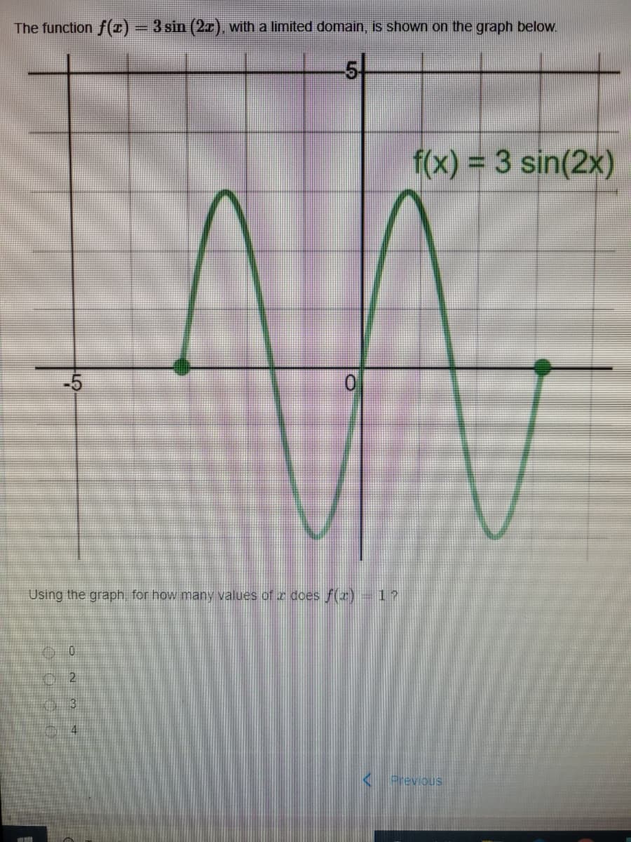 The function f(1)=3 sin (2., with a limited domain, is shown on the graph below.
5t
f(x) = 3 sin(2x)
-5
Using the graph for how many values of z does f(z)-1?
< previous
