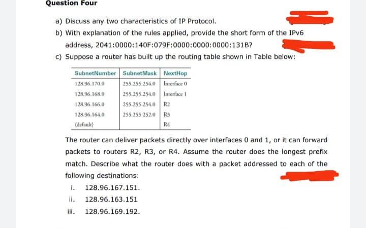 Question Four
a) Discuss any two characteristics of IP Protocol.
b) With explanation of the rules applied, provide the short form of the IPV6
address, 2041:0000:140F:079F:0000:0000:0000:131B?
c) Suppose a router has built up the routing table shown in Table below:
SubnetNumber SubnetMask NextHop
255.255.254.0 Interface 0
255.255.254.0 Interface 1
128.96.170.0
128.96.168.0
128.96.166.0
255.255.254.0
R2
128.96,164.0
255.255.252.0 R3
(default)
R4
The router can deliver packets directly over interfaces 0 and 1, or it can forward
packets to routers R2, R3, or R4. Assume the router does the longest prefix
match. Describe what the router does with a packet addressed to each of the
following destinations:
i. 128.96.167.151.
ii.
iii.
128.96.163.151
128.96.169.192.
