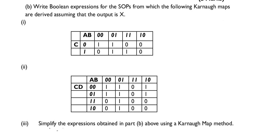 (b) Write Boolean expressions for the SOPS from which the following Karnaugh maps
are derived assuming that the output is X.
(i)
AB
00
01
||
10
CO
(ii)
АВ
00
01
10
CD
00
01
10
(ii)
Simplify the expressions obtained in part (b) above using a Karnaugh Map method.
-|-
