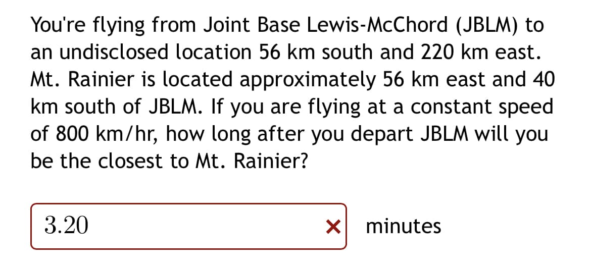 You're flying from Joint Base Lewis-McChord (JBLM) to
an undisclosed location 56 km south and 220 km east.
Mt. Rainier is located approximately 56 km east and 40
km south of JBLM. If you are flying at a constant speed
of 800 km/hr, how long after you depart JBLM will you
be the closest to Mt. Rainier?
3.20
minutes
