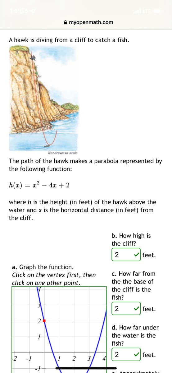 14:54
A myopenmath.com
A hawk is diving from a cliff to catch a fish.
Not drawn to scale
The path of the hawk makes a parabola represented by
the following function:
h(x) = x? – 4x + 2
where h is the height (in feet) of the hawk above the
water and x is the horizontal distance (in feet) from
the cliff.
b. How high is
the cliff?
2
V feet.
a. Graph the function.
Click on the vertex first, then
click on one other point.
c. How far from
the the base of
the cliff is the
fish?
2
feet.
d. How far under
the water is the
fish?
2
V feet.
-1
covimatolu
