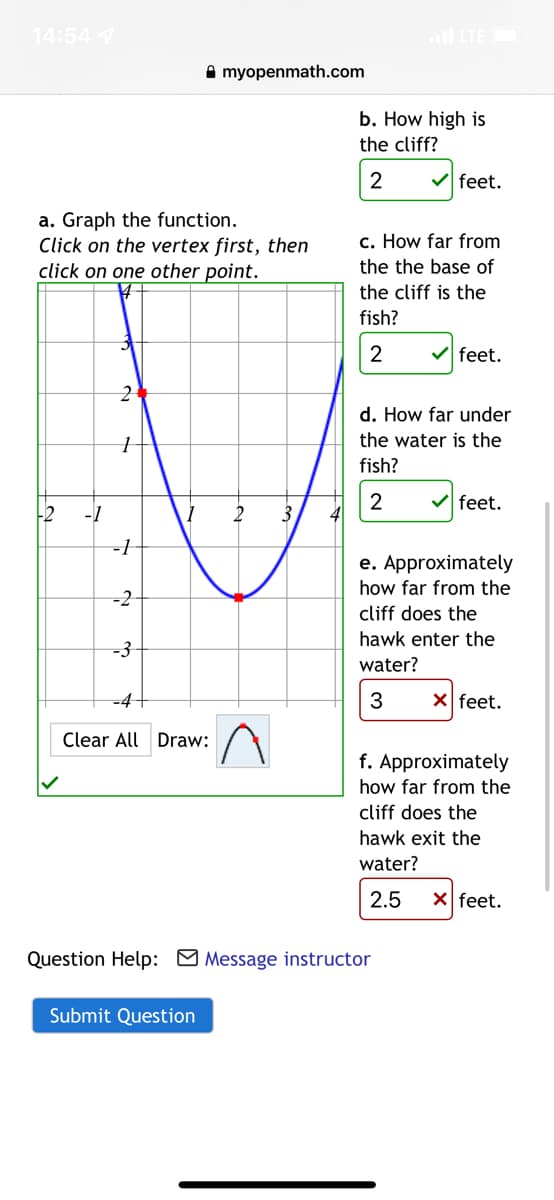 14:54 7
l LTE
A myopenmath.com
b. How high is
the cliff?
2
V feet.
a. Graph the function.
Click on the vertex first, then
click on one other point.
c. How far from
the the base of
the cliff is the
fish?
2
feet.
d. How far under
the water is the
fish?
feet.
-2
-1
3
-1
e. Approximately
how far from the
-2
cliff does the
hawk enter the
-3
water?
-D4
3
X feet.
Clear All Draw:
f. Approximately
how far from the
cliff does the
hawk exit the
water?
2.5
X feet.
Question Help: Message instructor
Submit Question
