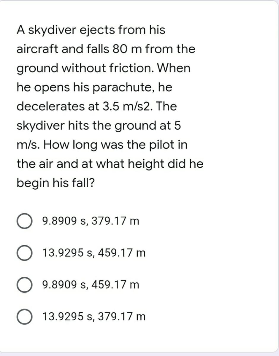 A skydiver ejects from his
aircraft and falls 80 m from the
ground without friction. When
he opens his parachute, he
decelerates at 3.5 m/s2. The
skydiver hits the ground at 5
m/s. How long was the pilot in
the air and at what height did he
begin his fall?
O 9.8909 s, 379.17 m
O 13.9295 s, 459.17 m
9.8909 s, 459.17 m
O 13.9295 s, 379.17 m