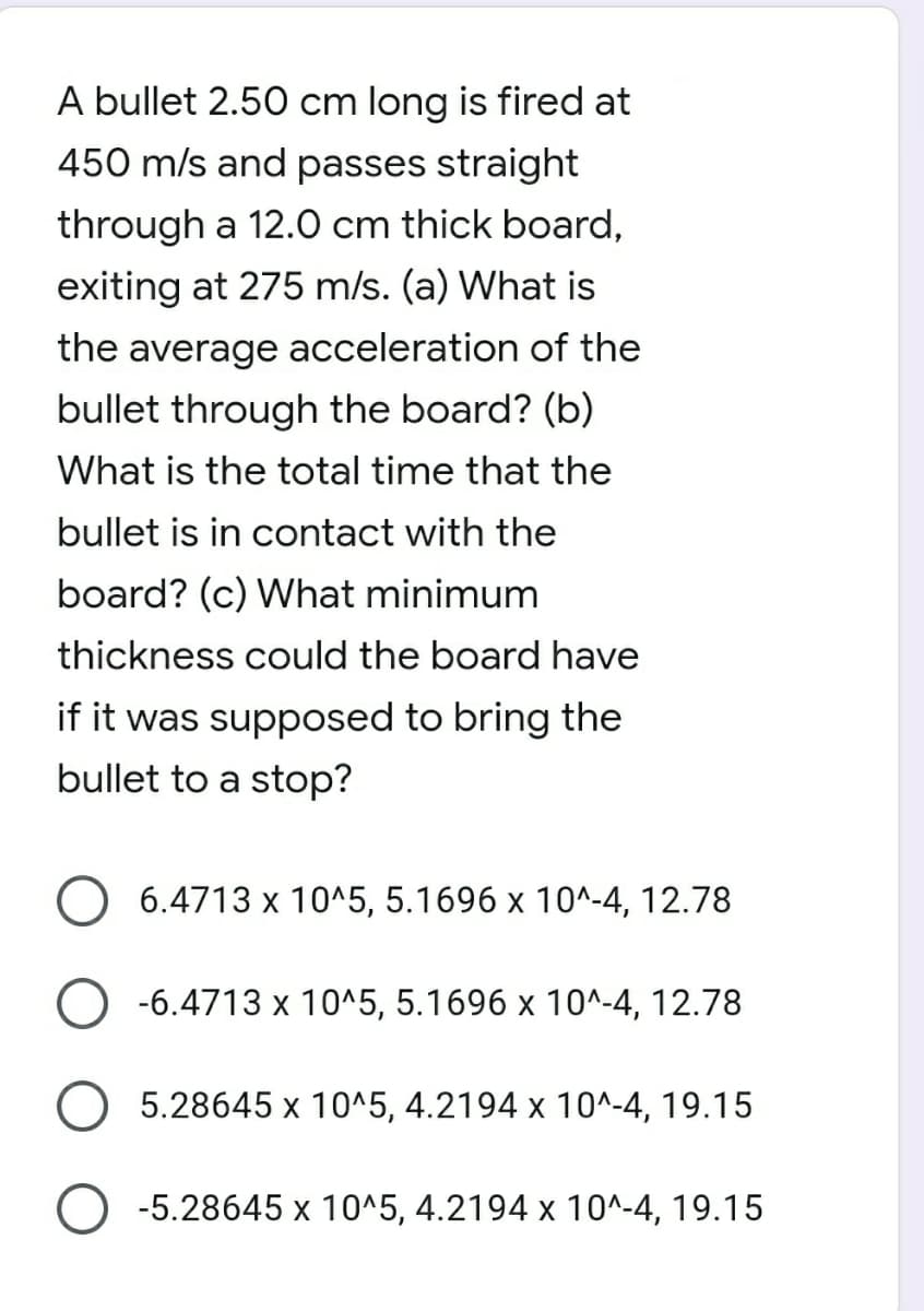 A bullet 2.50 cm long is fired at
450 m/s and passes straight
through a 12.0 cm thick board,
exiting at 275 m/s. (a) What is
the average acceleration of the
bullet through the board? (b)
What is the total time that the
bullet is in contact with the
board? (c) What minimum
thickness could the board have
if it was supposed to bring the
bullet to a stop?
O 6.4713 x 10^5, 5.1696 x 10^-4, 12.78
-6.4713 x 10^5, 5.1696 x 10^-4, 12.78
O 5.28645 x 10^5, 4.2194 x 10^-4, 19.15
-5.28645 x 10^5, 4.2194 x 10^-4, 19.15