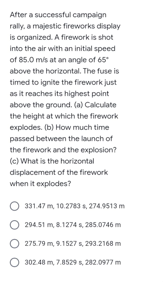 After a successful campaign
rally, a majestic fireworks display
is organized. A firework is shot
into the air with an initial speed
of 85.0 m/s at an angle of 65°
above the horizontal. The fuse is
timed to ignite the firework just
as it reaches its highest point
above the ground. (a) Calculate
the height at which the firework
explodes. (b) How much time
passed between the launch of
the firework and the explosion?
(c) What is the horizontal
displacement of the firework
when it explodes?
331.47 m, 10.2783 s, 274.9513 m
294.51 m, 8.1274 s, 285.0746 m
O 275.79 m, 9.1527 s, 293.2168 m
O
302.48 m, 7.8529 s, 282.0977 m