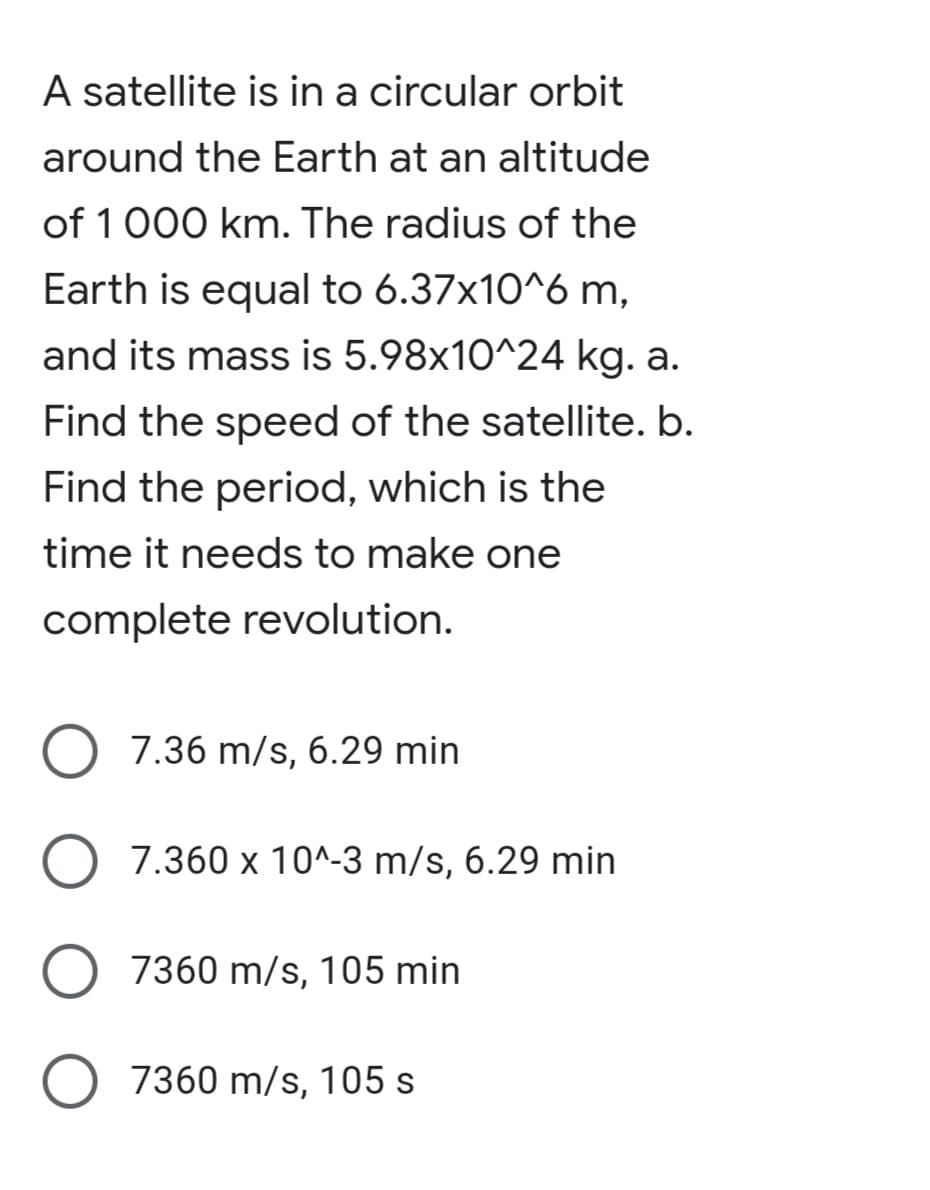 A satellite is in a circular orbit
around the Earth at an altitude
of 1000 km. The radius of the
Earth is equal to 6.37x10^6 m,
and its mass is 5.98x10^24 kg. a.
Find the speed of the satellite. b.
Find the period, which is the
time it needs to make one
complete revolution.
O 7.36 m/s, 6.29 min
O 7.360 x 10^-3 m/s, 6.29 min
O 7360 m/s, 105 min
O 7360 m/s, 105 s