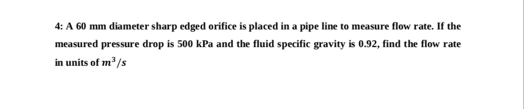 4: A 60 mm diameter sharp edged orifice is placed in a pipe line to measure flow rate. If the
measured pressure drop is 500 kPa and the fluid specific gravity is 0.92, find the flow rate
in units of m³ /s
