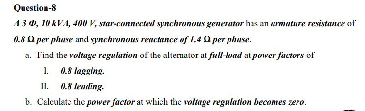Question-8
A 3 0, 10 kVA, 400 V, star-connected synchronous generator has an armature resistance of
0.8 O per phase and synchronous reactance of 1.4 Q per phase.
a. Find the voltage regulation of the alternator at full-load at power factors of
I.
0.8 lagging.
II.
0.8 leading.
b. Calculate the power factor at which the voltage regulation becomes zero.
