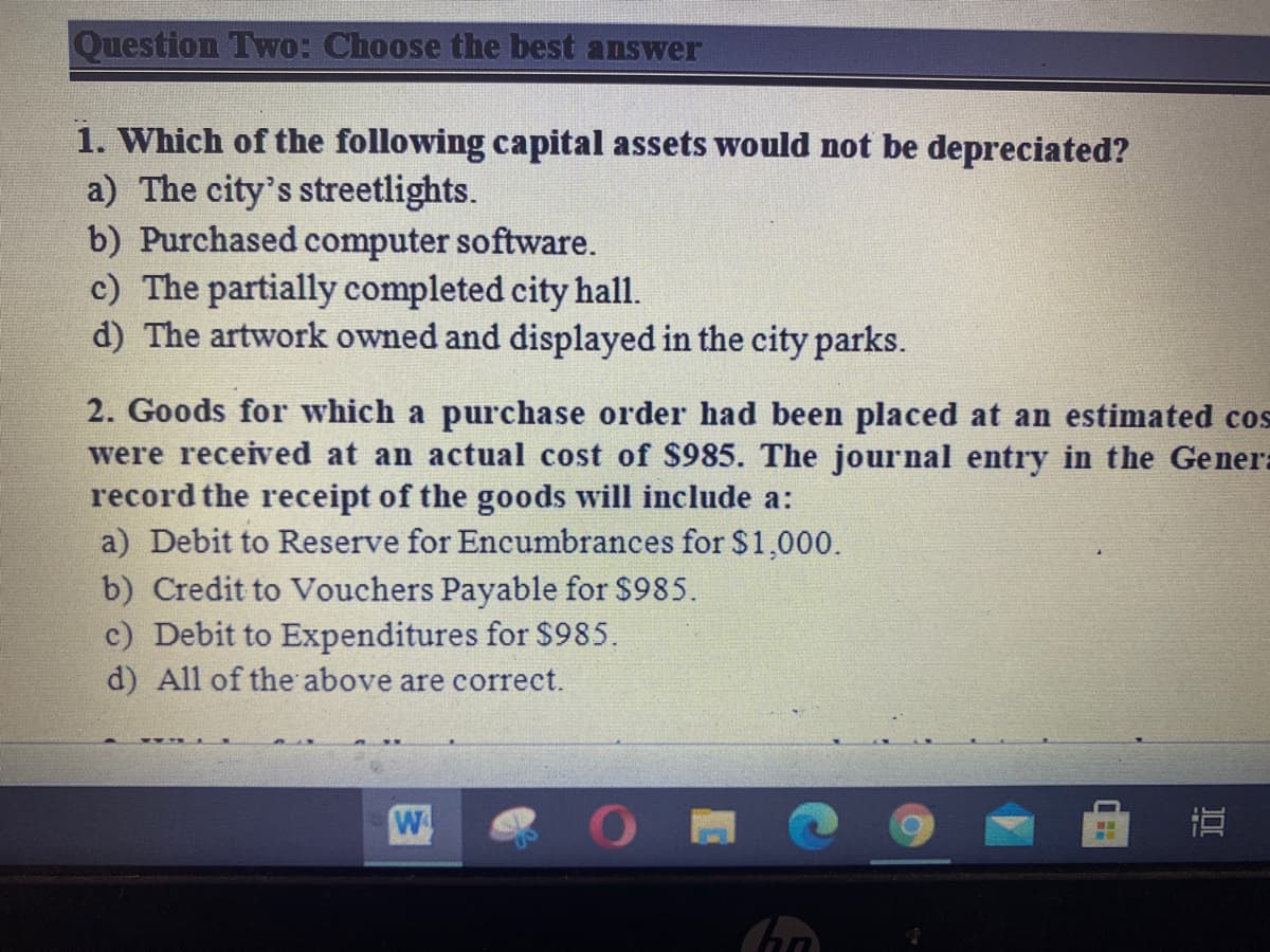 Question Two: Choose the best answer
1. Which of the following capital assets would not be depreciated?
a) The city's streetlights.
b) Purchased computer software.
c) The partially completed city hall.
d) The artwork owned and displayed in the city parks.
2. Goods for which a purchase order had been placed at an estimated cos
were received at an actual cost of $985. The journal entry in the Gener:
record the receipt of the goods will include a:
a) Debit to Reserve for Encumbrances for $1,000.
b) Credit to Vouchers Payable for $985.
c) Debit to Expenditures for $985.
d) All of the above are correct.
W
直
