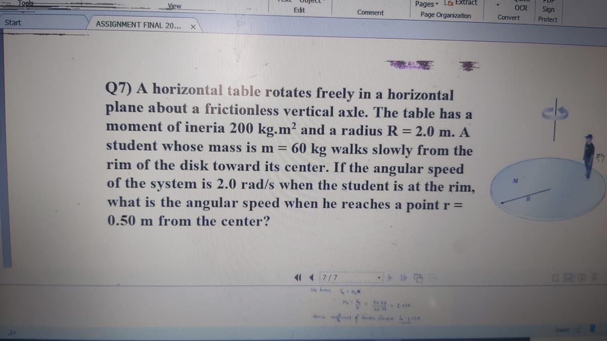 Pages Le EXtract
Object
View
Edit
OCR
Sign
Comment
Page Organization
Convert
Protect
Start
ASSIGNMENT FINAL 20...
Q7) A horizontal table rotates freely in a horizontal
plane about a frictionless vertical axle. The table has a
moment of ineria 200 kg.m² and a radius R = 2.0 m. A
student whose mass is m =
rim of the disk toward its center. If the angular speed
of the system is 2.0 rad/s when the student is at the rim,
what is the angular speed when he reaches a point r =
60 kg walks slowly from the
M
0.50 m from the center?
11 1 7/7
We
HA 144a.
Hem t A A L
