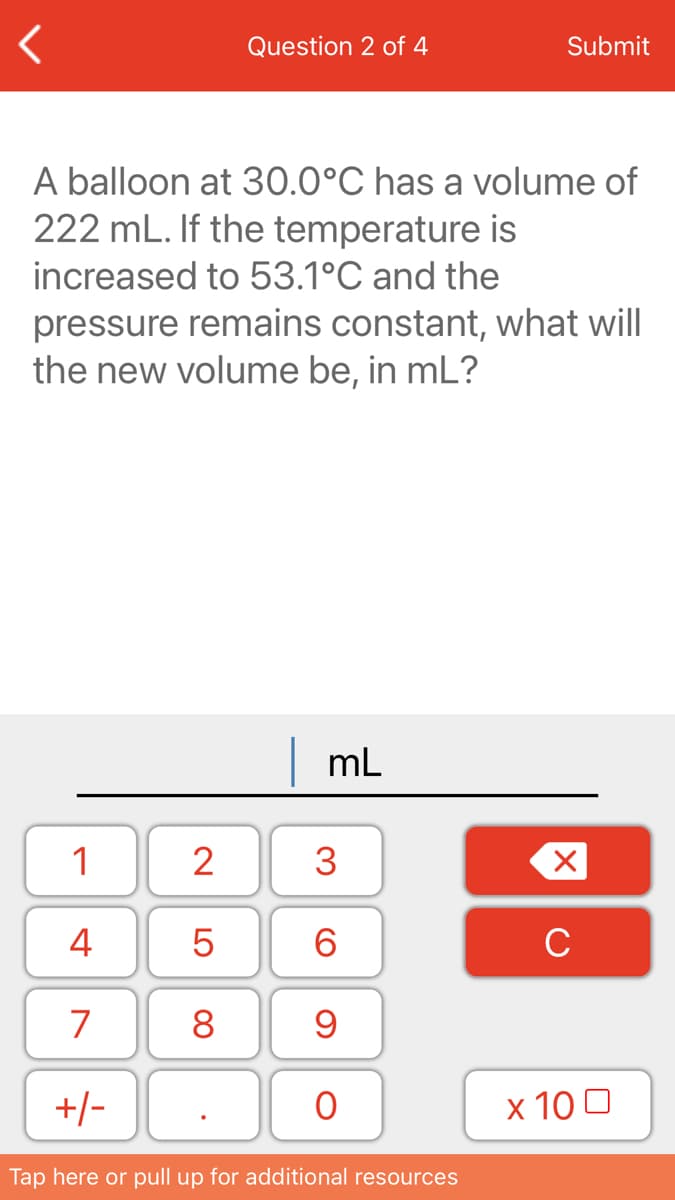 Question 2 of 4
Submit
A balloon at 30.0°C has a volume of
222 mL. If the temperature is
increased to 53.1°C and the
pressure remains constant, what will
the new volume be, in mL?
|mL
1
2
3
4
6.
C
7
8
+/-
х 100
Tap here or pull up for additional resources
LO
