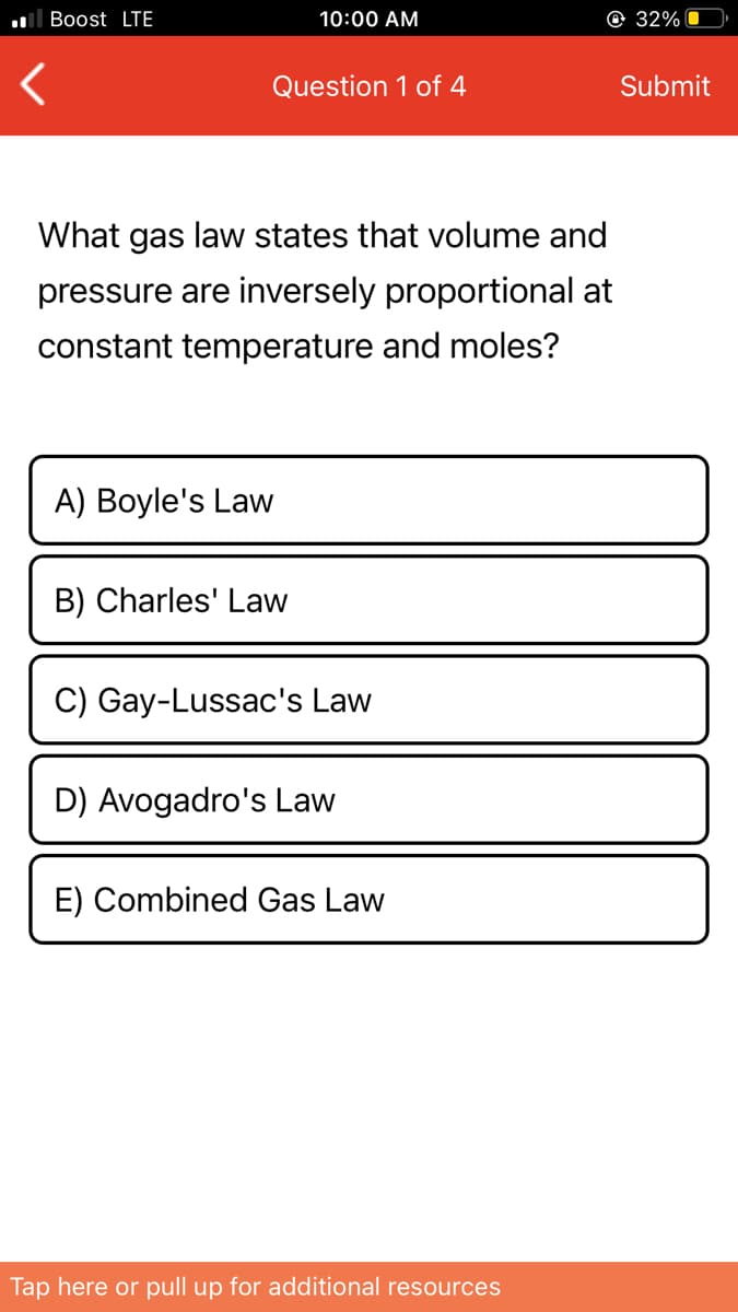 ll Boost LTE
10:00 AM
@ 32%
Question 1 of 4
Submit
What gas law states that volume and
pressure are inversely proportional at
constant temperature and moles?
A) Boyle's Law
B) Charles' Law
C) Gay-Lussac's Law
D) Avogadro's Law
E) Combined Gas Law
Tap here or pull up for additional resources
