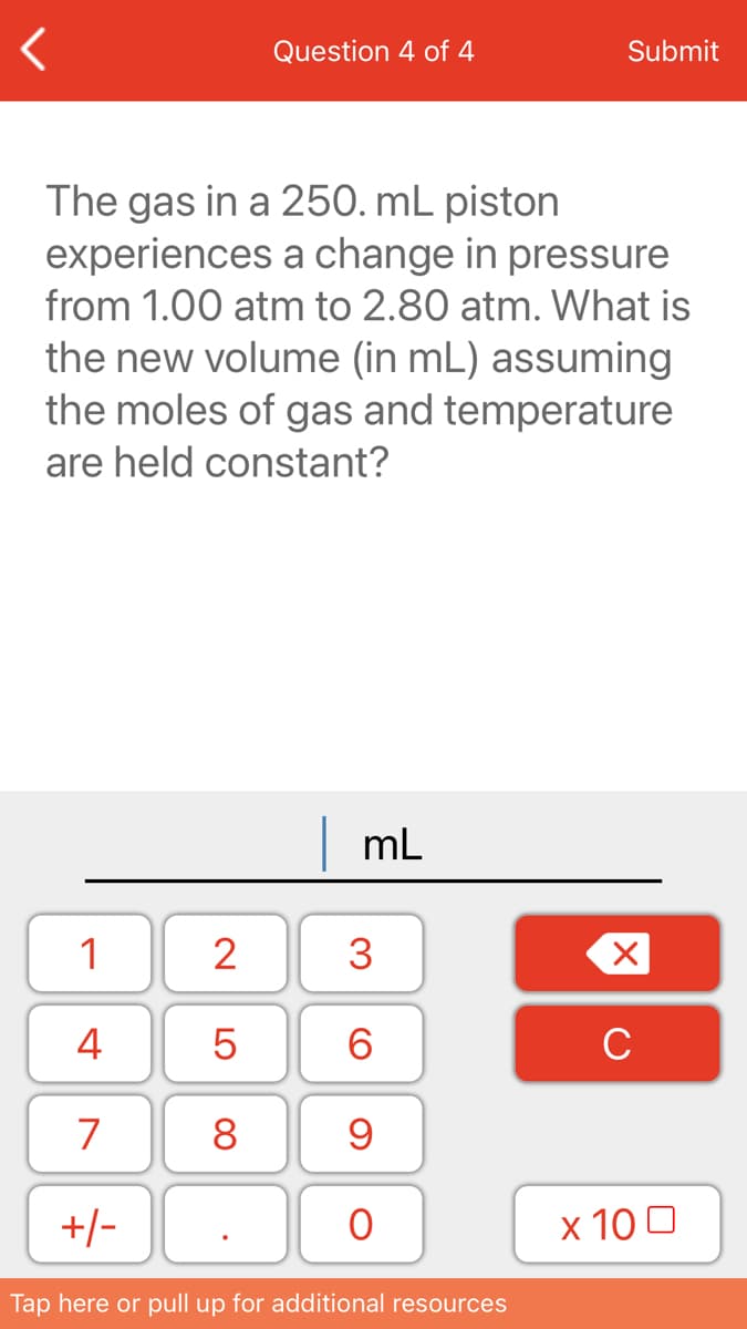 Question 4 of 4
Submit
The gas in a 250. mL piston
experiences a change in pressure
from 1.00 atm to 2.80 atm. What is
the new volume (in mL) assuming
the moles of gas and temperature
are held constant?
|mL
1
2
3
4
6.
C
7
8
+/-
х 100
Tap here or pull up for additional resources
LO
