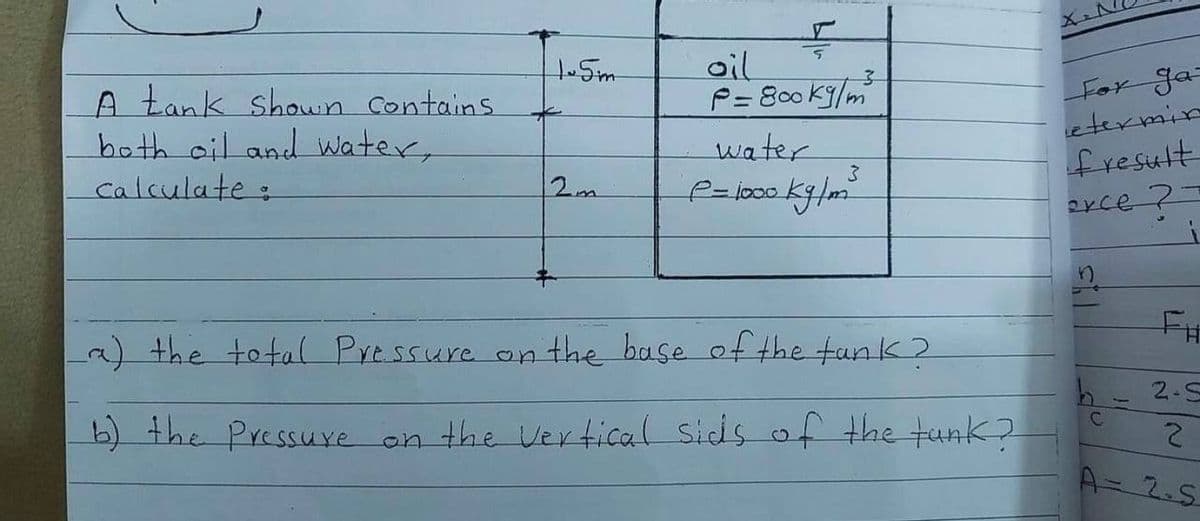 oil
P= 800 K9/m
1.Sm
For Ja=
etermin
A tank shown Contains
both oil and water,
Calculate:
water
fresult
2m
とCe ?コ
2) the total Pressure on the base of the tank 2
2.5
b) the Pressure on the Vertical Sids of the tunk?
A=2.S
