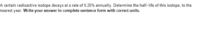 A certain radioactive isotope decays at a rate of 0.25% annually. Determine the half-life of this isotope, to the
nearest year. Write your answer in complete sentence form with correct units.