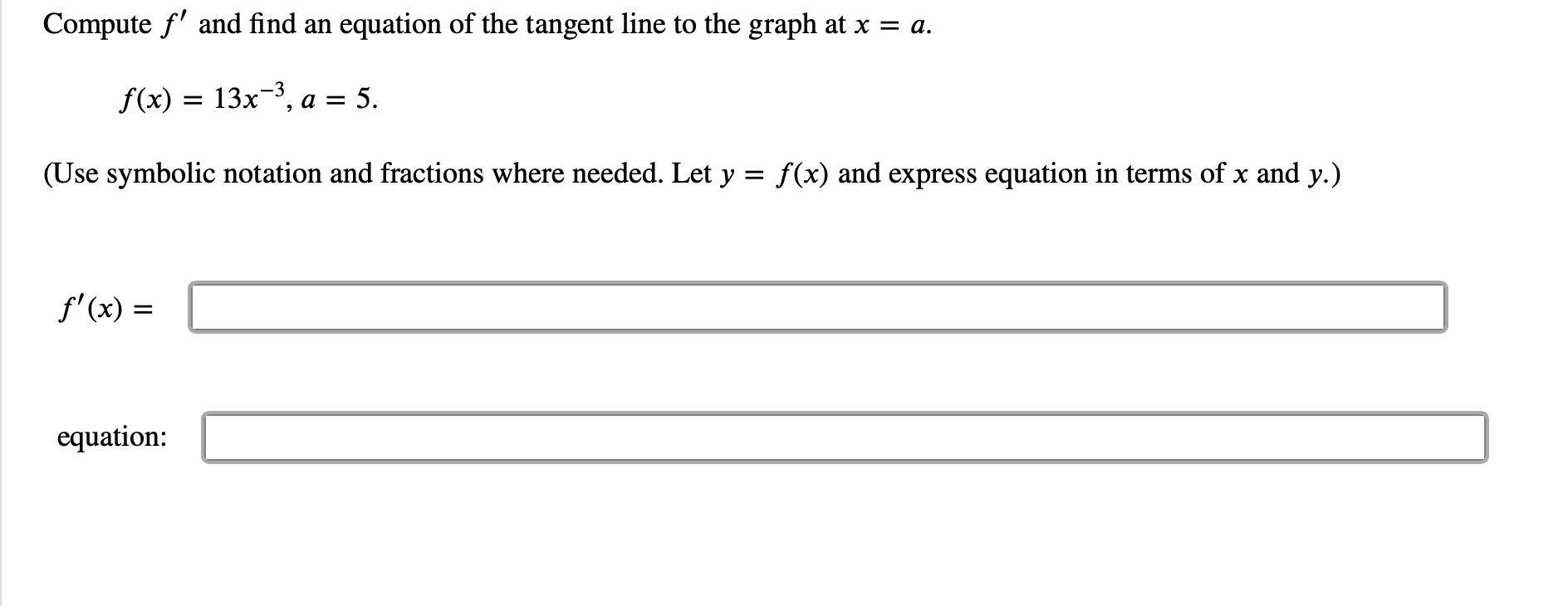 Compute f and find an
equation of the tangent line to the graph at x = a.
f(x) 13x3, a 5
(Use symbolic notation and fractions where needed. Let y = f(x) and express equation in terms of x and y.)
f'(x)
equation:
