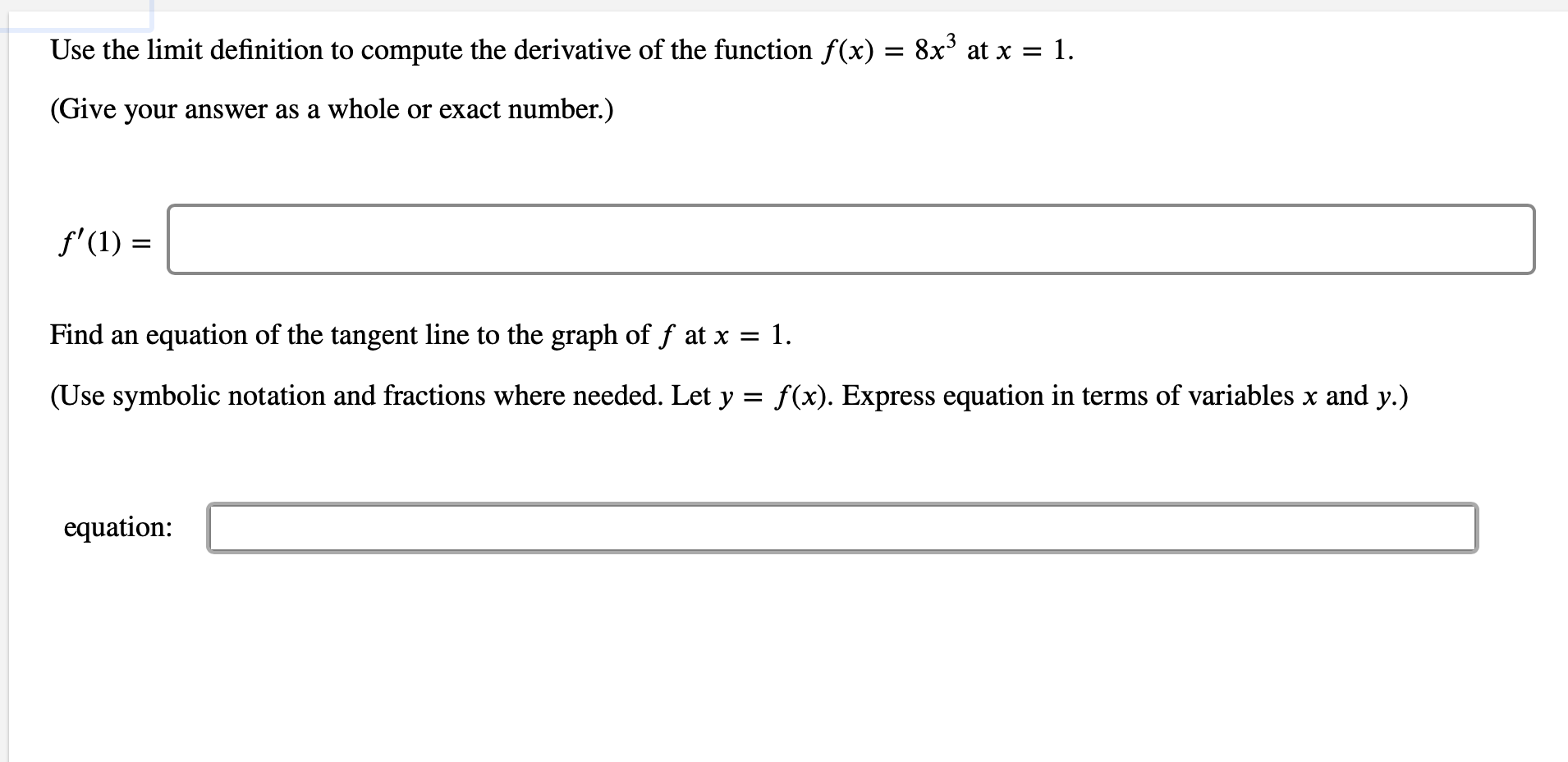 Use the limit definition to compute the derivative of the function f(x) = 8x3 at x = 1
(Give your answer as a whole or exact number.)
f'(1)
Find an equation of the tangent line to the graph of f at x = 1.
(Use symbolic notation and fractions where needed. Let y f(x). Express equation in terms of variables x and y.)
equation:

