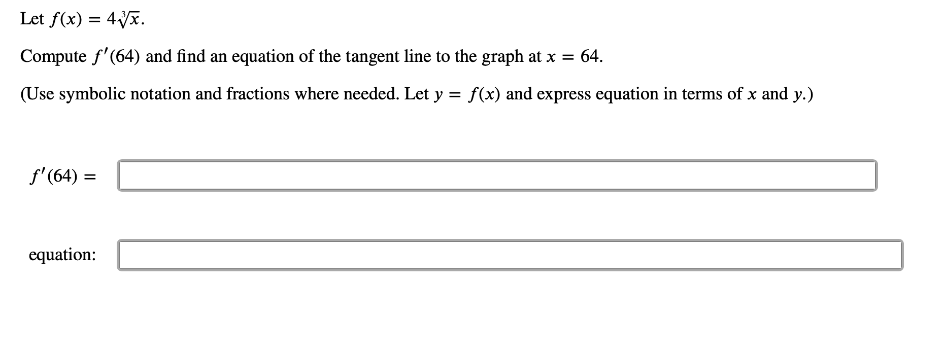 Let f(x) 4
=
equation of the tangent line to the graph at x
Compute f'(64) and find an
64.
(Use symbolic notation and fractions where needed. Let y = f(x) and express equation in terms of x and y.)
f'(64)
equation:
