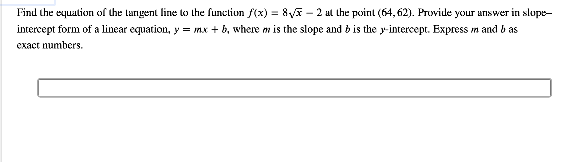 Find the equation of the tangent line to the function f(x) = 8/x - 2 at the point (64, 62). Provide your answer in slope-
intercept form of a linear equation, y
= mx b, where m is the slope and b is the y-intercept. Express
m and b as
exact numbers
