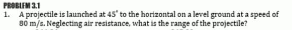 PROBLEM 3.1
1. A projectile is launched at 45' to the horizontal on a level ground at a speed of
80 m/s. Neglecting air resistance, what is the range of the projectile?