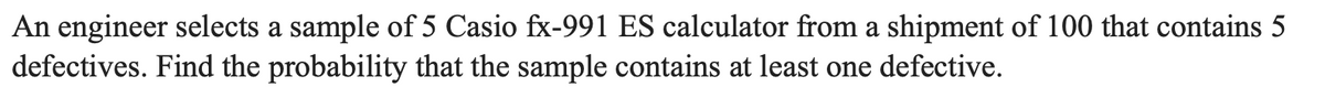 An engineer selects a sample of 5 Casio fx-991 ES calculator from a shipment of 100 that contains 5
defectives. Find the probability that the sample contains at least one defective.

