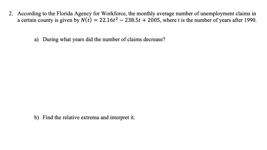 2. According to the Florida Agency for Workforce, the monthly average number of unemployment claims in
a certain county is given by N(t) = 22.16t2 – 238.5t + 2005, where t is the number of years after 1990.
a) During what years did the number of claims decrease?
b) Find the relative extrema and interpret it.

